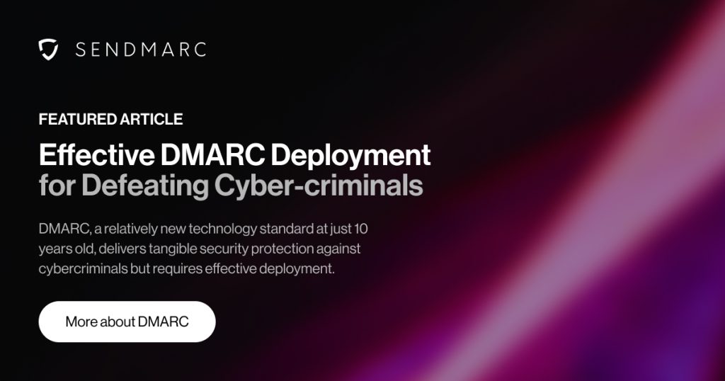 Effective dmarc deployment for defeating cyber-criminals 4 Una imagen de portada con el logotipo de Sendmarc en la esquina superior izquierda. El Titular Dice &Quot;Artículo Destacado - Despliegue Eficaz De Dmarc Para Derrotar A Los Ciberdelincuentes,&Quot; Seguido De Un Subtexto Que Explica, &Quot;Dmarc, Un Estándar Tecnológico Relativamente Nuevo Con Sólo 10 Años, Ofrece Una Protección De Seguridad Tangible Contra Los Ciberdelincuentes Pero Requiere Un Despliegue Eficaz.&Quot; Debajo del texto hay un botón con la etiqueta &Quot;Más información sobre Dmarc.&Quot; El diseño presenta una estética profesional y segura, haciendo hincapié en los temas de ciberseguridad.